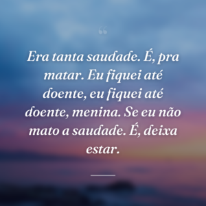 Era tanta saudade. É, pra matar. Eu fiquei até doente, eu fiquei até doente, menina. Se eu não mato a saudade. É, deixa estar.