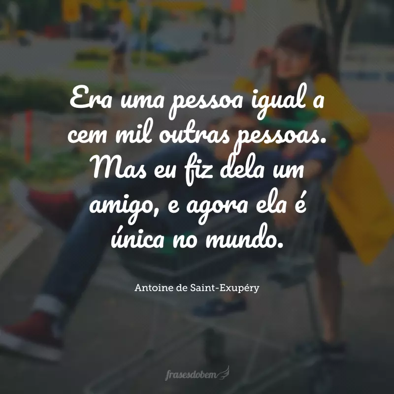 Era uma pessoa igual a cem mil outras pessoas. Mas eu fiz dela um amigo, e agora ela é única no mundo.