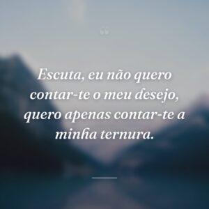 Escuta, eu não quero contar-te o meu desejo, quero apenas contar-te a minha ternura.