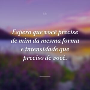 Espero que você precise de mim da mesma forma e intensidade que preciso de você.
