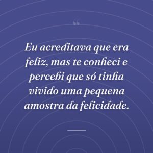 Eu acreditava que era feliz, mas te conheci e percebi que só tinha vivido uma pequena amostra da felicidade.