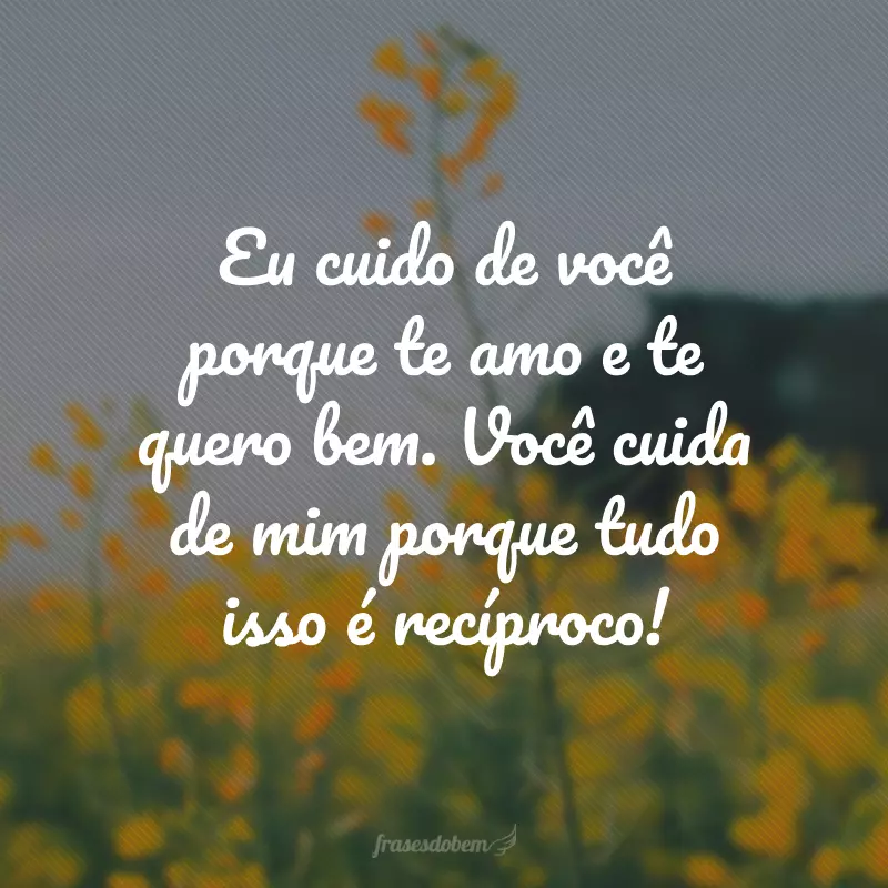 Eu cuido de você porque te amo e te quero bem. Você cuida de mim porque tudo isso é recíproco!