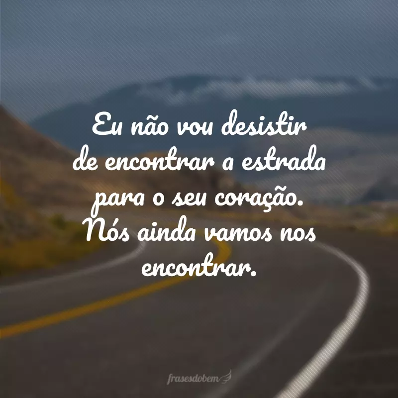 Eu não vou desistir de encontrar a estrada para o seu coração. Nós ainda vamos nos encontrar.