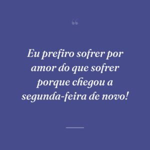 Eu prefiro sofrer por amor do que sofrer porque chegou a segunda-feira de novo!