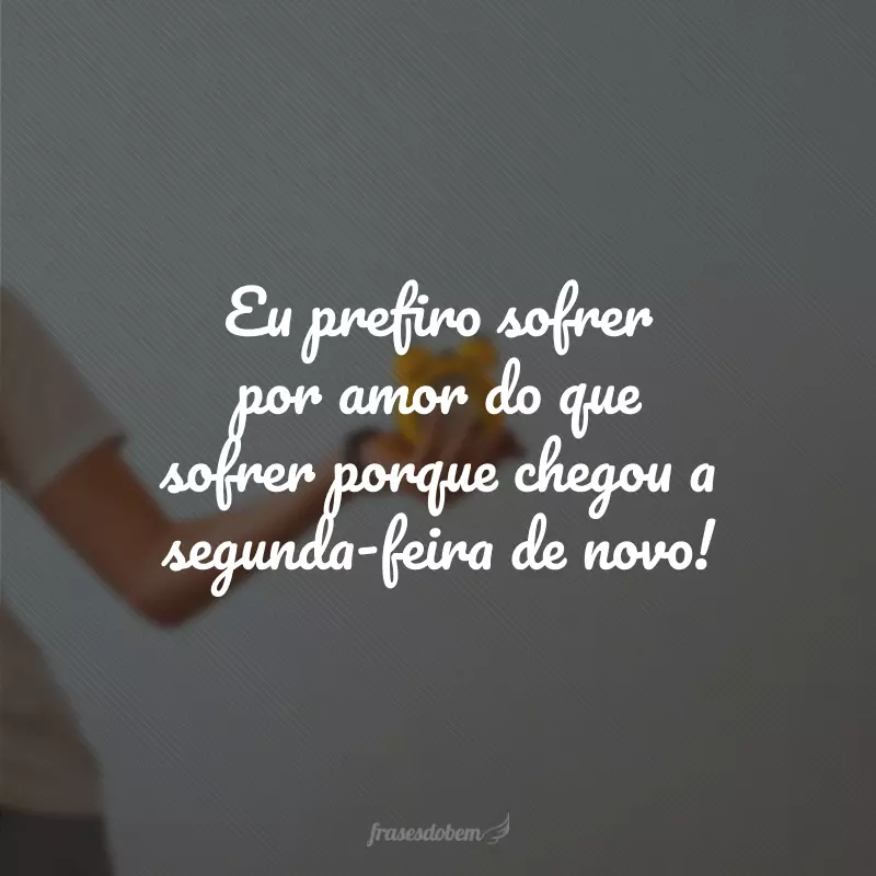 Eu prefiro sofrer por amor do que sofrer porque chegou a segunda-feira de novo!