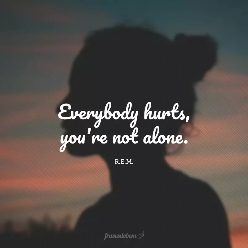 Everybody hurts, you're not alone. (Todo mundo sofre, você não está sozinho.)