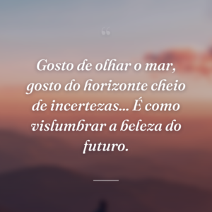 Gosto de olhar o mar, gosto do horizonte cheio de incertezas... É como vislumbrar a beleza do futuro.