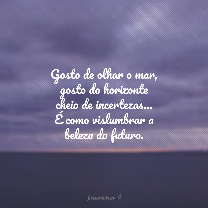 Gosto de olhar o mar, gosto do horizonte cheio de incertezas... É como vislumbrar a beleza do futuro. 