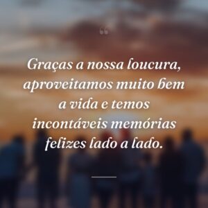 Graças a nossa loucura, aproveitamos muito bem a vida e temos incontáveis memórias felizes lado a lado.