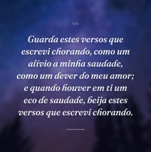 Guarda estes versos que escrevi chorando, como um alívio a minha saudade, como um dever do meu amor; e quando houver em ti um eco de saudade, beija estes versos que escrevi chorando.