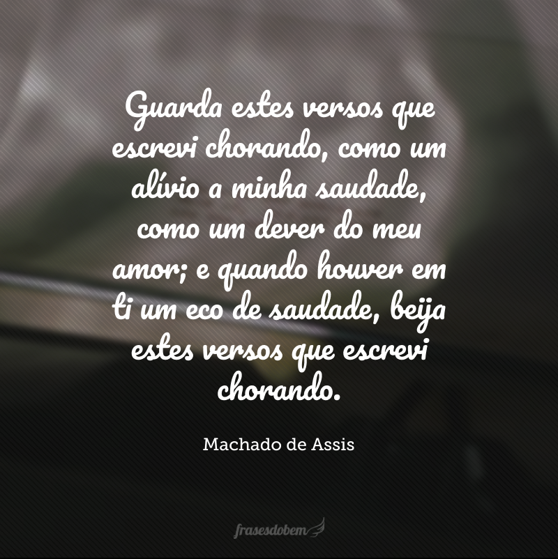 Guarda estes versos que escrevi chorando, como um alívio a minha saudade, como um dever do meu amor; e quando houver em ti um eco de saudade, beija estes versos que escrevi chorando.