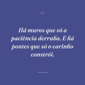 Há muros que só a paciência derruba. E há pontes que só o carinho constrói.