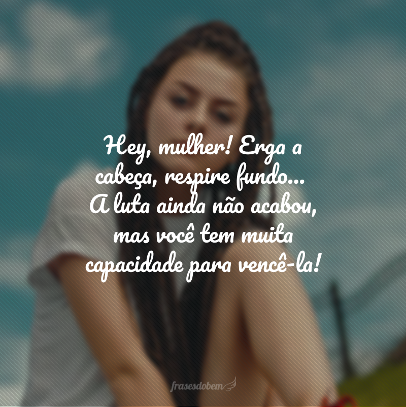 Hey, mulher! Erga a cabeça, respire fundo... A luta ainda não acabou, mas você tem muita capacidade para vencê-la!