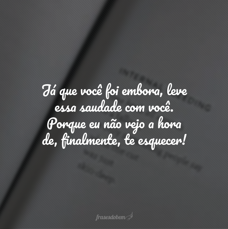 Já que você foi embora, leve essa saudade com você. Porque eu não vejo a hora de, finalmente, te esquecer!