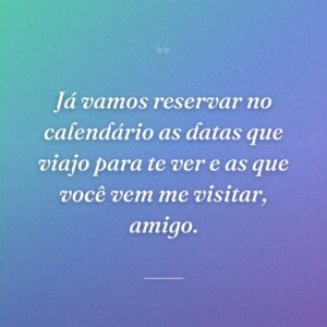 Já vamos reservar no calendário as datas que viajo para te ver e as que você vem me visitar, amigo.