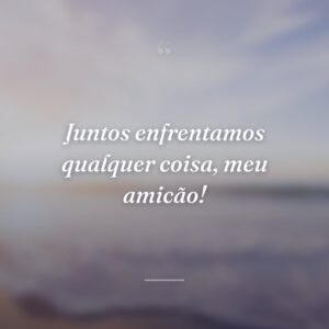 Juntos enfrentamos qualquer coisa, meu amicão!