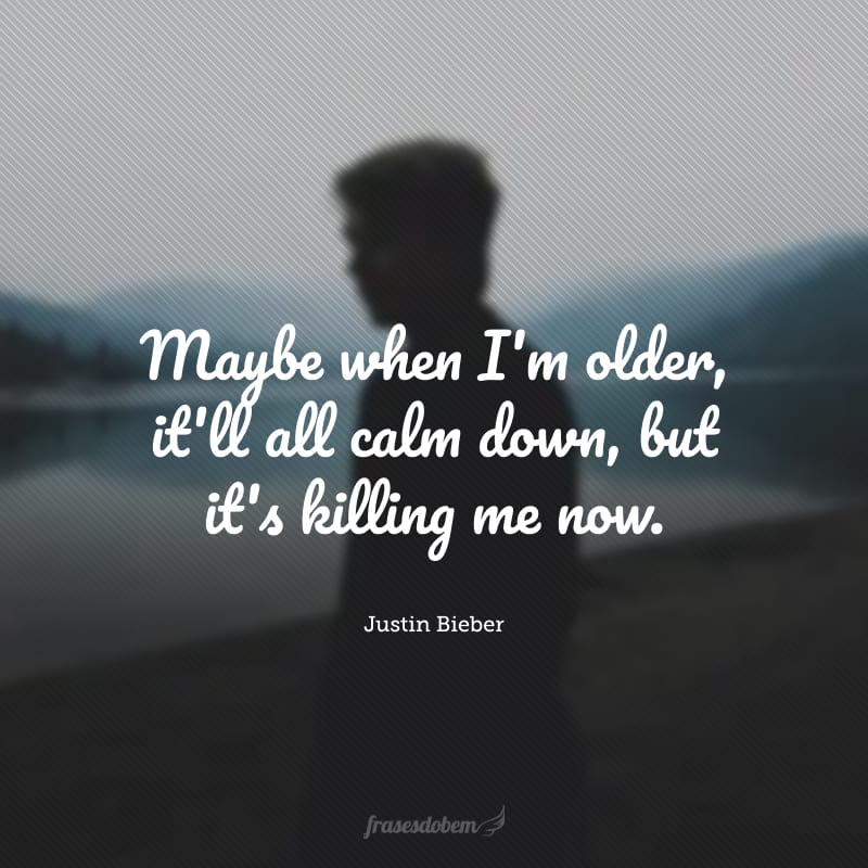 Maybe when I'm older, it'll all calm down, but it's killing me now. (Talvez quando eu for mais velho, tudo vai se acalmar, mas isso está me matando agora.) 