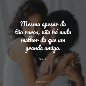Mesmo apesar de tão raros, não há nada melhor do que um grande amigo.