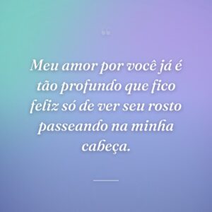 Meu amor por você já é tão profundo que fico feliz só de ver seu rosto passeando na minha cabeça.