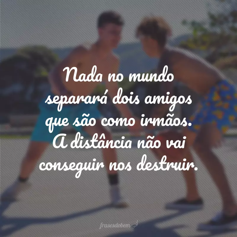 Nada no mundo separará dois amigos que são como irmãos. A distância não vai conseguir nos destruir.