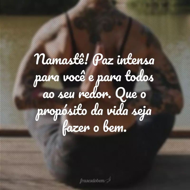 Namastê! Paz intensa para você e para todos ao seu redor. Que o propósito da vida seja fazer o bem.