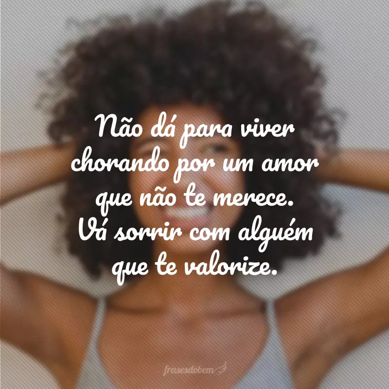 Não dá para viver chorando por um amor que não te merece. Vá sorrir com alguém que te valorize.