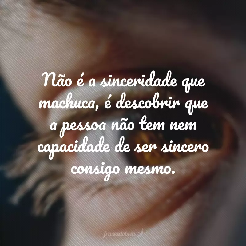 Não é a sinceridade que machuca, é descobrir que a pessoa não tem nem capacidade de ser sincero consigo mesmo.