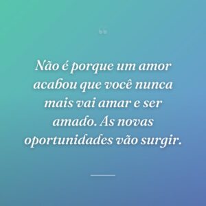 Não é porque um amor acabou que você nunca mais vai amar e ser amado. As novas oportunidades vão surgir.