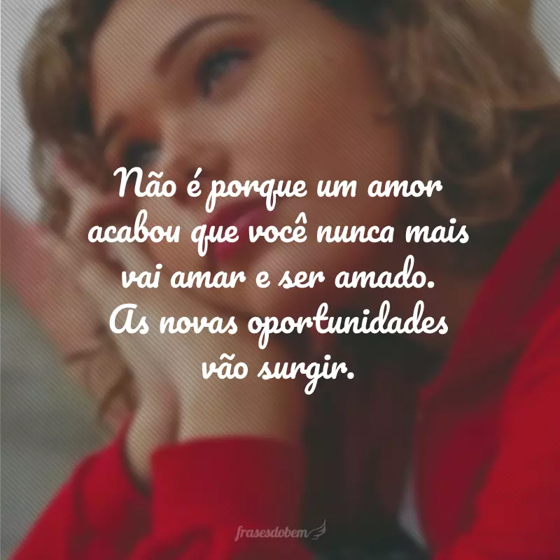 Não é porque um amor acabou que você nunca mais vai amar e ser amado. As novas oportunidades vão surgir.