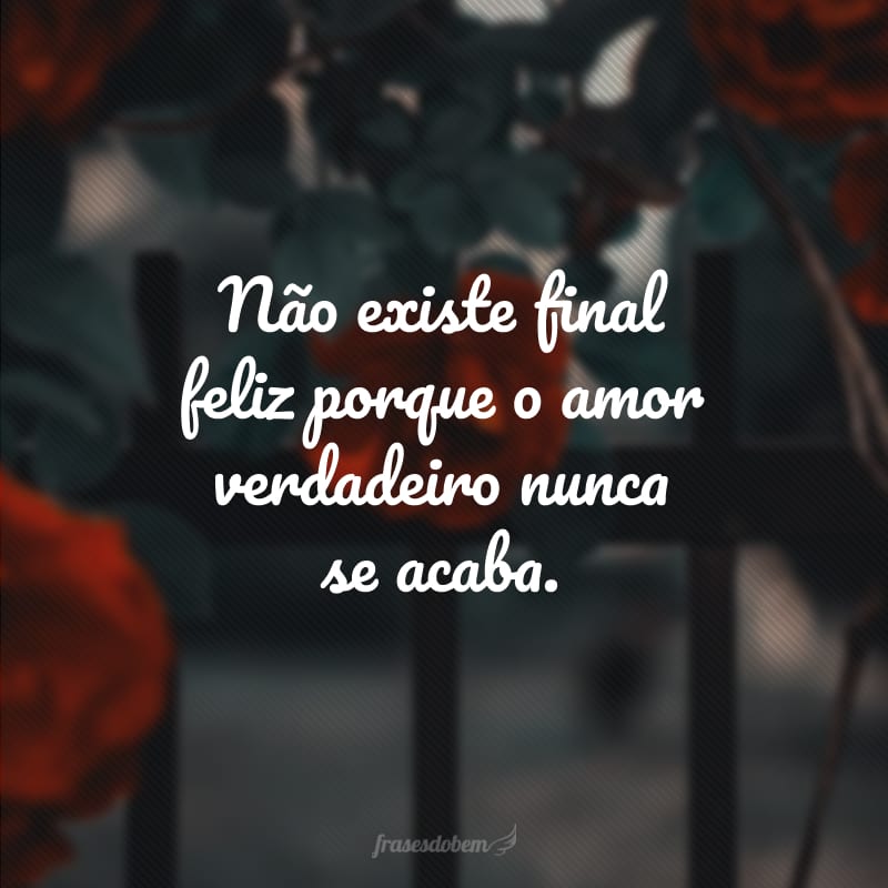 Não existe final feliz porque o amor verdadeiro nunca se acaba.