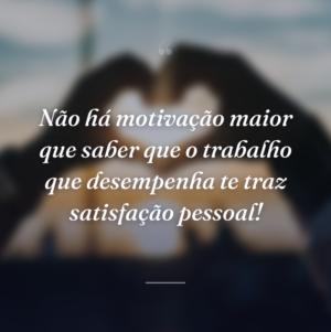 Não há motivação maior que saber que o trabalho que desempenha te traz satisfação pessoal!