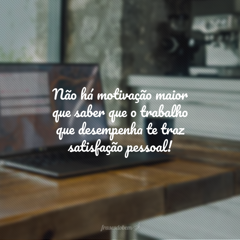 Não há motivação maior que saber que o trabalho que desempenha te traz satisfação pessoal!