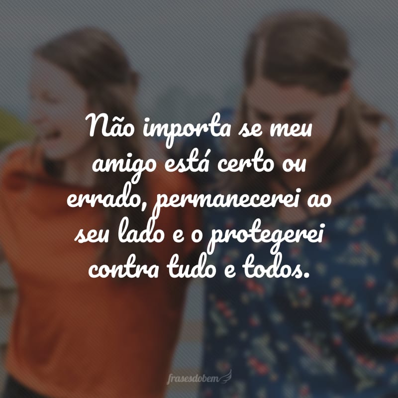 Não importa se meu amigo está certo ou errado, permanecerei ao seu lado e o protegerei contra tudo e todos.