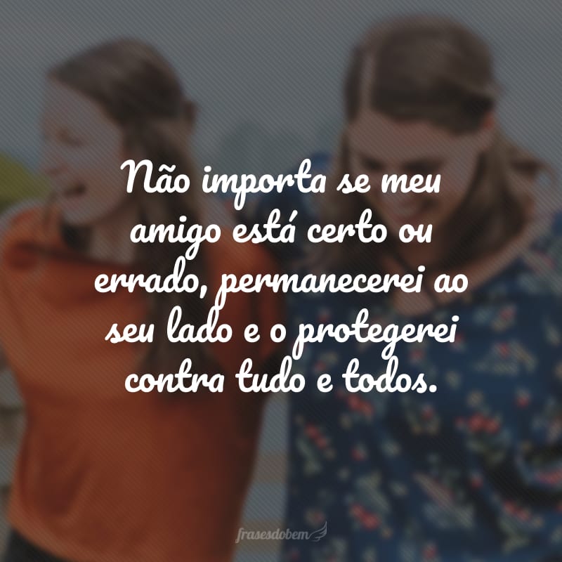 Não importa se meu amigo está certo ou errado, permanecerei ao seu lado e o protegerei contra tudo e todos.