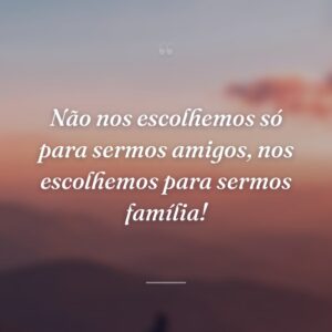 Não nos escolhemos só para sermos amigos, nos escolhemos para sermos família!