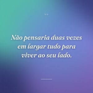 Não pensaria duas vezes em largar tudo para viver ao seu lado.