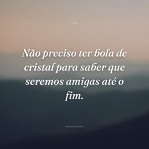 Não preciso ter bola de cristal para saber que seremos amigas até o fim.