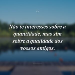 Não te interesses sobre a quantidade, mas sim sobre a qualidade dos vossos amigos.