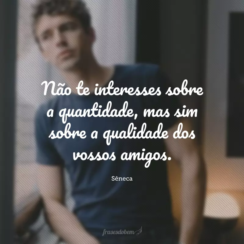 Não te interesses sobre a quantidade, mas sim sobre a qualidade dos vossos amigos.