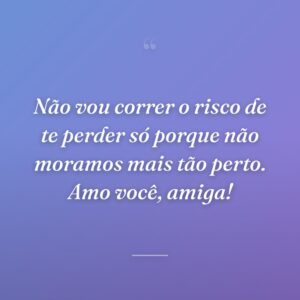 Não vou correr o risco de te perder só porque não moramos mais tão perto. Amo você, amiga!