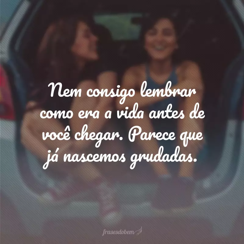 Nem consigo lembrar como era a vida antes de você chegar. Parece que já nascemos grudadas.