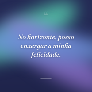 No horizonte, posso enxergar a minha felicidade.