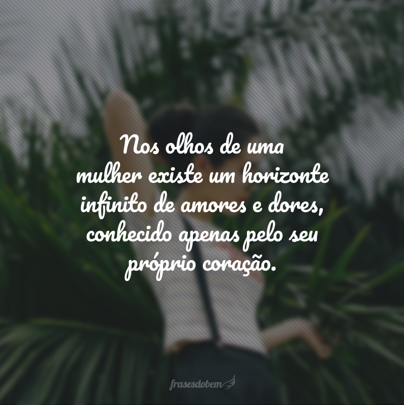 Nos olhos de uma mulher existe um horizonte infinito de amores e dores, conhecido apenas pelo seu próprio coração. 