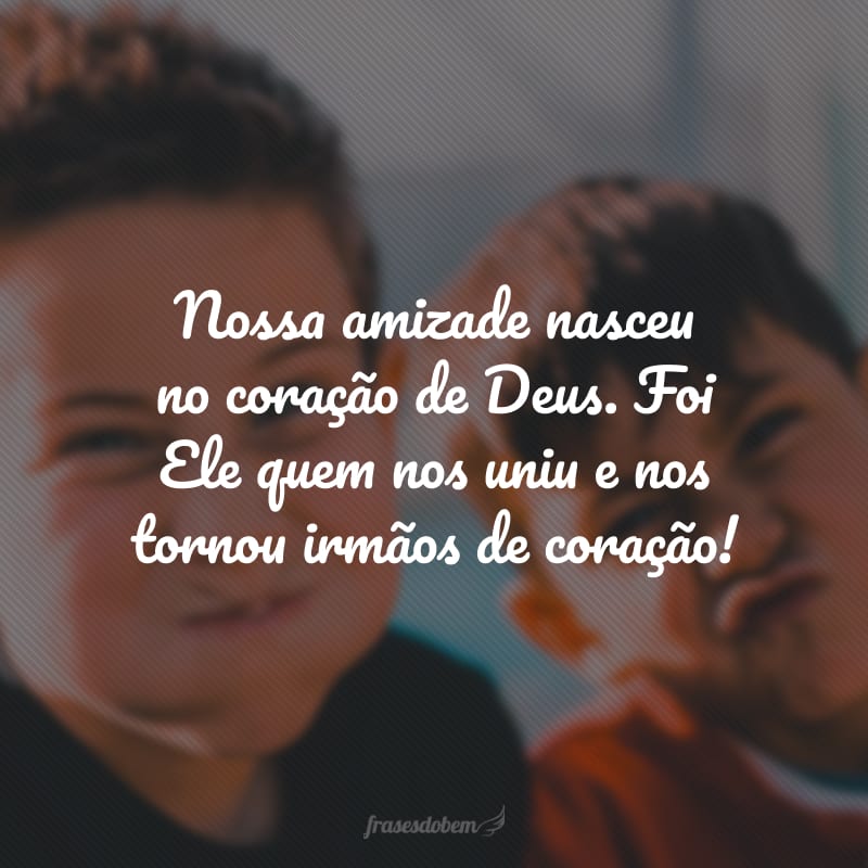 Nossa amizade nasceu no coração de Deus. Foi Ele quem nos uniu e nos tornou irmãos de coração!