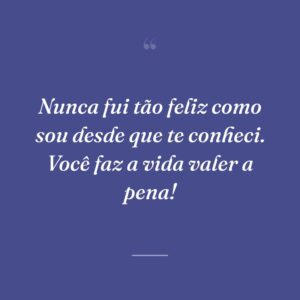 Nunca fui tão feliz como sou desde que te conheci. Você faz a vida valer a pena!