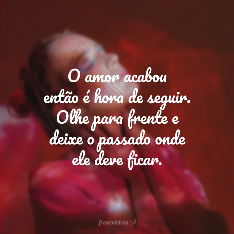 O amor acabou então é hora de seguir. Olhe para frente e deixe o passado onde ele deve ficar.