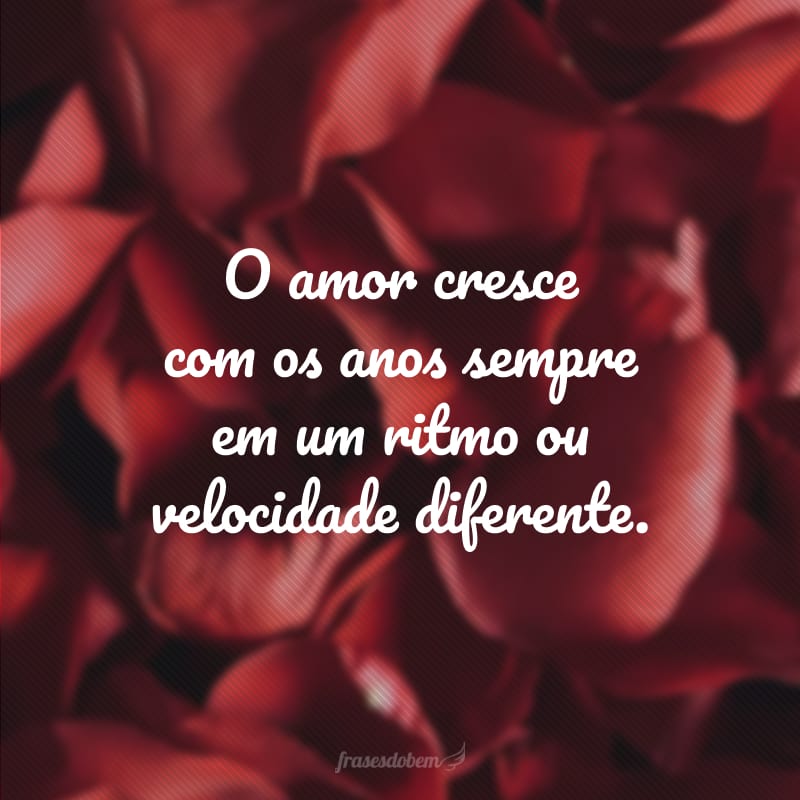 O amor cresce com os anos sempre em um ritmo ou velocidade diferente.