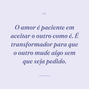 O amor é paciente em aceitar o outro como é. É transformador para que o outro mude algo sem que seja pedido.