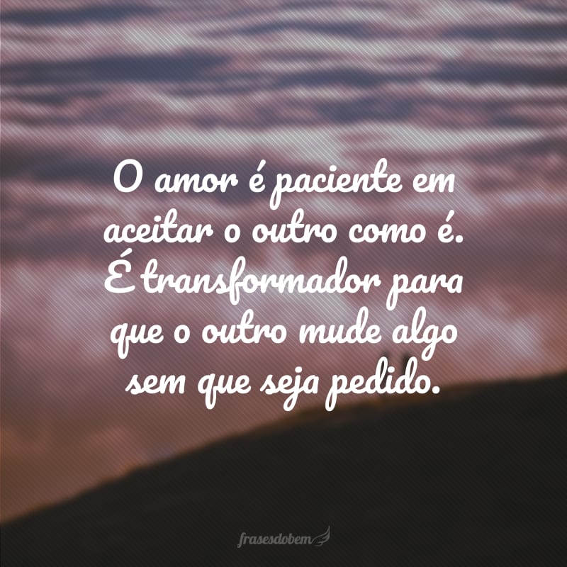 O amor é paciente em aceitar o outro como é. É transformador para que o outro mude algo sem que seja pedido.