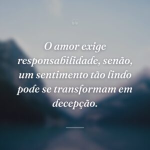 O amor exige responsabilidade, senão, um sentimento tão lindo pode se transformam em decepção.